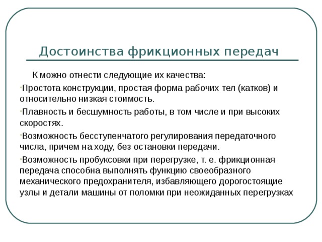Достоинства фрикционных передач  К можно отнести следующие их качества: Простота конструкции, простая форма рабочих тел (катков) и относительно низкая стоимость. Плавность и бесшумность работы, в том числе и при высоких скоростях. Возможность бесступенчатого регулирования передаточного числа, причем на ходу, без остановки передачи. Возможность пробуксовки при перегрузке, т. е. фрикционная передача способна выполнять функцию своеобразного механического предохранителя, избавляющего дорогостоящие узлы и детали машины от поломки при неожиданных перегрузках 