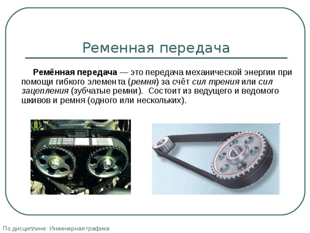 Ременная передача  Ремённая передача — это передача механической энергии при помощи гибкого элемента ( ремня ) за счёт сил трения или сил зацепления (зубчатые ремни). Состоит из ведущего и ведомого шкивов и ремня (одного или нескольких). По дисциплине: Инженерная графика 
