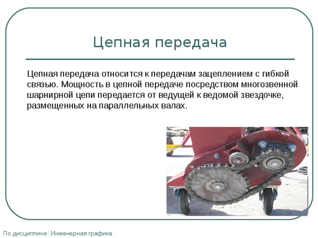 Цепная передача Цепная передача относится к передачам зацеплением с гибкой связью. Мощность в цепной передаче посредством многозвенной шарнирной цепи передается от ведущей к ведомой звездочке, размещенных на параллельных валах. По дисциплине: Инженерная графика 