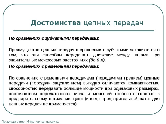   Достоинства цепных передач   По сравнению с зубчатыми передачами:  Преимущество цепных передач в сравнении с зубчатыми заключается в том, что они способны передавать движение между валами при значительных межосевых расстояниях (до 8 м) . По сравнению с ременными передачами:  По сравнению с ременными передачами (передачами трением) цепные передачи (передачи зацеплением) выгодно отличаются компактностью, способностью передавать бóльшие мощности при одинаковых размерах, постоянством передаточного числа и меньшей требовательностью к предварительному натяжению цепи (иногда предварительный натяг для цепных передач не применяется). По дисциплине: Инженерная графика 