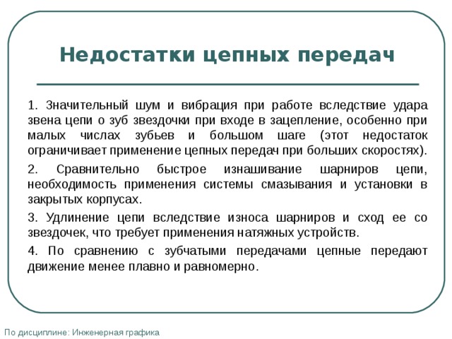 Недостатки цепных передач   1. Значительный шум и вибрация при работе вследствие удара звена цепи о зуб звездочки при входе в зацепление, особенно при малых числах зубьев и большом шаге (этот недостаток ограничивает применение цепных передач при больших скоростях). 2. Сравнительно быстрое изнашивание шарниров цепи, необходимость применения системы смазывания и установки в закрытых корпусах. 3. Удлинение цепи вследствие износа шарниров и сход ее со звездочек, что требует применения натяжных устройств. 4. По сравнению с зубчатыми передачами цепные передают движение менее плавно и равномерно. По дисциплине: Инженерная графика 