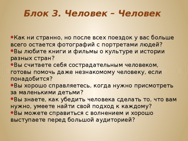 Блок 3. Человек – Человек   Как ни странно, но после всех поездок у вас больше всего остается фотографий с портретами людей? Вы любите книги и фильмы о культуре и истории разных стран? Вы считаете себя сострадательным человеком, готовы помочь даже незнакомому человеку, если понадобится? Вы хорошо справляетесь, когда нужно присмотреть за маленькими детьми? Вы знаете, как убедить человека сделать то, что вам нужно, умеете найти свой подход к каждому? Вы можете справиться с волнением и хорошо выступаете перед большой аудиторией? 