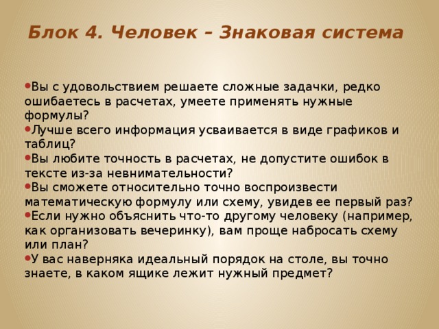 Блок 4. Человек – Знаковая система   Вы с удовольствием решаете сложные задачки, редко ошибаетесь в расчетах, умеете применять нужные формулы? Лучше всего информация усваивается в виде графиков и таблиц? Вы любите точность в расчетах, не допустите ошибок в тексте из-за невнимательности? Вы сможете относительно точно воспроизвести математическую формулу или схему, увидев ее первый раз? Если нужно объяснить что-то другому человеку (например, как организовать вечеринку), вам проще набросать схему или план? У вас наверняка идеальный порядок на столе, вы точно знаете, в каком ящике лежит нужный предмет? 