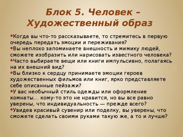   Блок 5. Человек – Художественный образ Когда вы что-то рассказываете, то стремитесь в первую очередь передать эмоции и переживания? Вы неплохо запоминаете внешность и мимику людей, сможете изобразить или нарисовать известного человека? Часто выбираете вещи или книги импульсивно, полагаясь на их внешний вид? Вы близко к сердцу принимаете эмоции героев художественных фильмов или книг, ярко представляете себе описанные пейзажи? У вас необычный стиль одежды или оформление комнаты… кому-то это не нравится, но вы все равно уверены, что индивидуальность — прежде всего? Увидев красивый сувенир или поделку, вы уверены, что сможете сделать своими руками такую же, а то и лучше? 