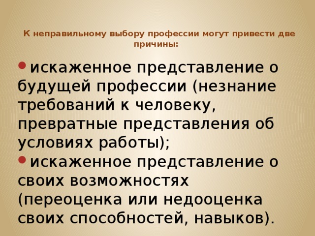   К неправильному выбору профессии могут привести две причины: искаженное представление о будущей профессии (незнание требований к человеку, превратные представления об условиях работы); искаженное представление о своих возможностях (переоценка или недооценка своих способностей, навыков). 