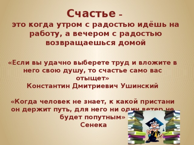Счастье – это когда утром с радостью идёшь на работу, а вечером с радостью возвращаешься домой «Если вы удачно выберете труд и вложите в него свою душу, то счастье само вас отыщет» Константин Дмитриевич Ушинский  «Когда человек не знает, к какой пристани он держит путь, для него ни один ветер не будет попутным»  Сенека 