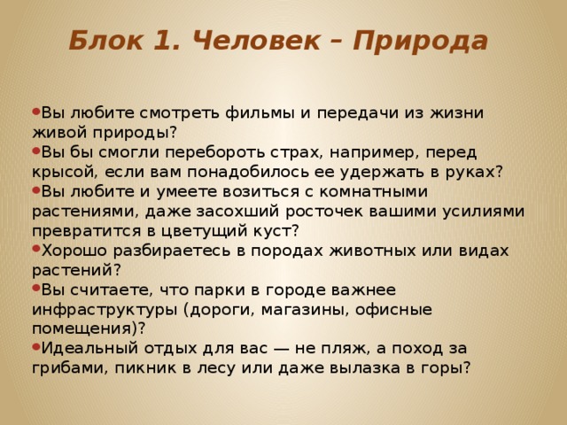Блок 1. Человек – Природа   Вы любите смотреть фильмы и передачи из жизни живой природы? Вы бы смогли перебороть страх, например, перед крысой, если вам понадобилось ее удержать в руках? Вы любите и умеете возиться с комнатными растениями, даже засохший росточек вашими усилиями превратится в цветущий куст? Хорошо разбираетесь в породах животных или видах растений? Вы считаете, что парки в городе важнее инфраструктуры (дороги, магазины, офисные помещения)? Идеальный отдых для вас — не пляж, а поход за грибами, пикник в лесу или даже вылазка в горы? 