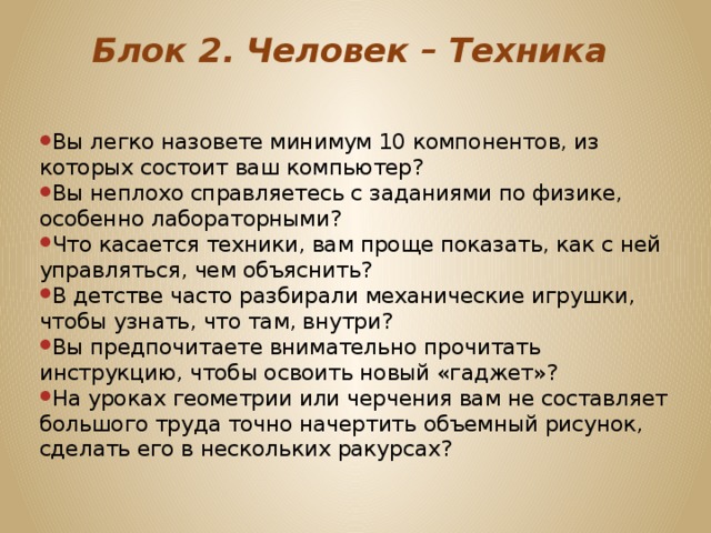 Блок 2. Человек – Техника   Вы легко назовете минимум 10 компонентов, из которых состоит ваш компьютер? Вы неплохо справляетесь с заданиями по физике, особенно лабораторными? Что касается техники, вам проще показать, как с ней управляться, чем объяснить? В детстве часто разбирали механические игрушки, чтобы узнать, что там, внутри? Вы предпочитаете внимательно прочитать инструкцию, чтобы освоить новый «гаджет»? На уроках геометрии или черчения вам не составляет большого труда точно начертить объемный рисунок, сделать его в нескольких ракурсах? 