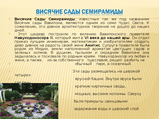 Висячие Сады Семирамиды , известные так же под названием Висячие сады Вавилона, являются одним из семи Чудес Света. К сожалению, это дивное архитектурное творение не дошло до наших дней.  Этот шедевр построили по велению Вавилонского правителя Навуходоносора II , который жил в VI веке до нашей эры . Он отдал приказ лучшим инженерам, математикам и изобретателям создать диво дивное на радость своей жене Амитис . Супруга правителя была родом из Мидии, земли наполненной ароматом цветущих садов и зеленых холмов. В душном, пыльном и смрадном Вавилоне она задыхалась и тосковала по родным краям. Навуходоносор из любви к жене, а также, из-за собственного тщеславия, решил разбить не  обычный парк, а сказочный.  Эти сады размещались на широкой четырех-  ярусной башне. Внутри яруса были сделаны  крепкие кирпичные своды, опиравшиеся на  мощные, высокие колонны. Сверху кирпичи  были прикрыты свинцовыми пластинами, для  задержания воды и широкий слой земли. 