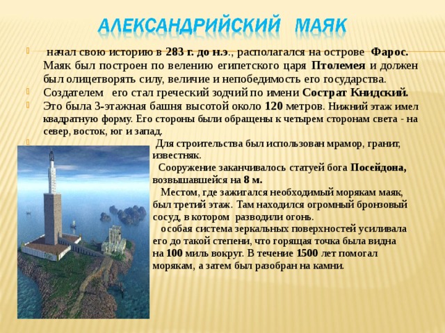  начал свою историю в 283 г. до н.э ., располагался на острове Фарос. Маяк был построен по велению египетского царя Птолемея и должен был олицетворять силу, величие и непобедимость его государства. Создателем его стал греческий зодчий по имени Сострат Книдский. Это была 3-этажная башня высотой около 120 метров . Нижний этаж имел квадратную форму. Его стороны были обращены к четырем сторонам света - на север, восток, юг и запад.  Для строительства был использован мрамор, гранит,  известняк.  Сооружение заканчивалось статуей бога Посейдона,  возвышавшейся на 8 м.  Местом, где зажигался необходимый морякам маяк,  был третий этаж. Там находился огромный бронзовый  сосуд, в котором разводили огонь.  особая система зеркальных поверхностей усиливала  его до такой степени, что горящая точка была видна  на 100 миль вокруг. В течение 1500 лет помогал  морякам, а затем был разобран на камни. 