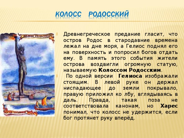 Древнегреческое предание гласит, что остров Родос в стародавние времена лежал на дне моря, а Гелиос поднял его на поверхность и попросил богов отдать ему. В память этого события жители острова воздвигли огромную статую, называемую Колоссом Родосским .  По одной версии Гелиоса изображали стоящим. В левой руке он держал ниспадающее до земли покрывало, правую приложил ко лбу, вглядываясь в даль. Правда, такая поза не соответствовала канонам, но Харес понимал, что колосс не удержится, если бог протянет руку вперёд. 