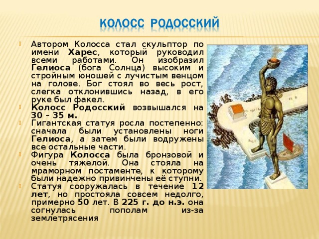 Автором Колосса стал скульптор по имени Харес , который руководил всеми работами. Он изобразил Гелиоса (бога Солнца) высоким и стройным юношей с лучистым венцом на голове. Бог стоял во весь рост, слегка отклонившись назад, в его руке был факел. Колосс Родосский возвышался на 30 – 35 м. Гигантская статуя росла постепенно: сначала были установлены ноги Гелиоса , а затем были водружены все остальные части. Фигура Колосса была бронзовой и очень тяжелой. Она стояла на мраморном постаменте, к которому были надежно привинчены её ступни. Статуя сооружалась в течение 12 лет , но простояла совсем недолго, примерно 50 лет. В 225 г. до н.э. она согнулась пополам из-за землетрясения 
