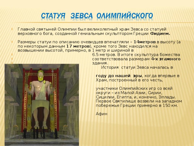 Главной святыней Олимпии был великолепный храм Зевса со статуей верховного бога, созданной гениальным скульптором Греции Фидием.  Размеры статуи по описанию очевидцев впечатляли – 14метров в высоту (а по некоторым данным 17 метров ), кроме того Зевс находился на возвышении высотой, примерно, в 1 метр и шириной в  6.5 метров. В итоге скульптура божества  соответствовала размерам 4-х этажного  здания.  История статуи Зевса началась в 776  году до нашей эры , когда впервые в  Храм, построенный в его честь, прибыли  участники Олимпийских игр со всей  округи – из Малой Азии, Сирии,  Сицилии, Египта, и, конечно, Эллады.  Первое Святилище возвели на западном  побережье Греции примерно в 150 км. от  Афин 