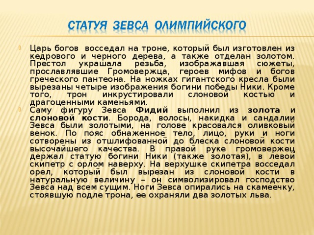 Царь богов восседал на троне, который был изготовлен из кедрового и черного дерева, а также отделан золотом. Престол украшала резьба, изображавшая сюжеты, прославлявшие Громовержца, героев мифов и богов греческого пантеона. На ножках гигантского кресла были вырезаны четыре изображения богини победы Ники. Кроме того, трон инкрустировали слоновой костью и драгоценными каменьями. Саму фигуру Зевса Фидий выполнил из золота и слоновой кости . Борода, волосы, накидка и сандалии Зевса были золотыми, на голове красовался оливковый венок. По пояс обнаженное тело, лицо, руки и ноги сотворены из отшлифованной до блеска слоновой кости высочайшего качества. В правой руке громовержец держал статую богини Ники (также золотая), в левой скипетр с орлом наверху. На верхушке скипетра восседал орел, который был вырезан из слоновой кости в натуральную величину – он символизировал господство Зевса над всем сущим. Ноги Зевса опирались на скамеечку, стоявшую подле трона, ее охраняли два золотых льва. 