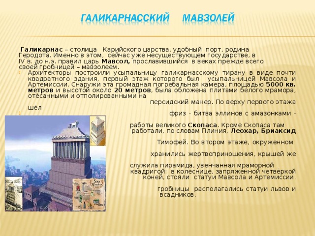   Галикарнас – столица Карийского царства, удобный порт, родина Геродота. Именно в этом, сейчас уже несуществующем государстве, в IV в. до н.э. правил царь Мавсол, прославившийся в веках прежде всего своей гробницей – мавзолеем. Архитекторы построили усыпальницу галикарнасскому тирану в виде почти квадратного здания, первый этаж которого был усыпальницей Мавсола и Артемиссии. Снаружи эта громадная погребальная камера, площадью 5000 кв. метров и высотой около 20 метров , была обложена плитами белого мрамора, отёсанными и отполированными на  персидский манер. По верху первого этажа шёл  фриз - битва эллинов с амазонками - 