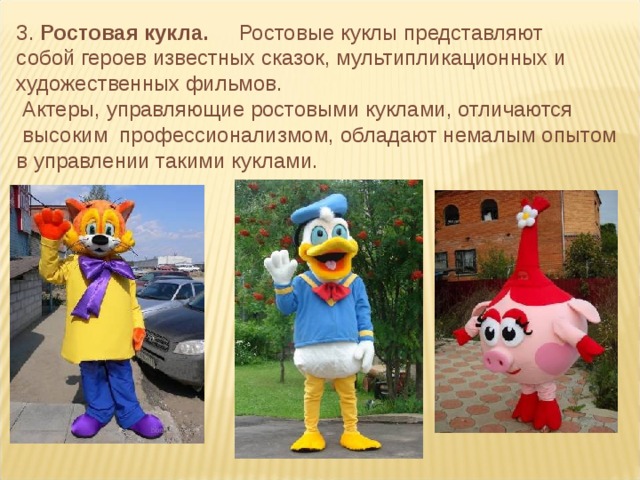 3. Ростовая кукла.     Ростовые куклы представляют собой героев известных сказок, мультипликационных и художественных фильмов.  Актеры, управляющие ростовыми куклами, отличаются  высоким профессионализмом, обладают немалым опытом в управлении такими куклами.