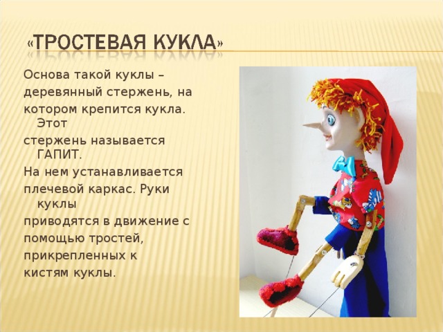 Основа такой куклы – деревянный стержень, на котором крепится кукла. Этот стержень называется ГАПИТ. На нем устанавливается плечевой каркас. Руки куклы приводятся в движение с помощью тростей, прикрепленных к кистям куклы.