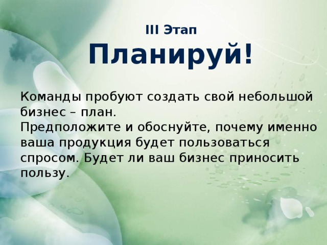 III Этап Планируй! Команды пробуют создать свой небольшой бизнес – план. Предположите и обоснуйте, почему именно ваша продукция будет пользоваться спросом. Будет ли ваш бизнес приносить пользу.