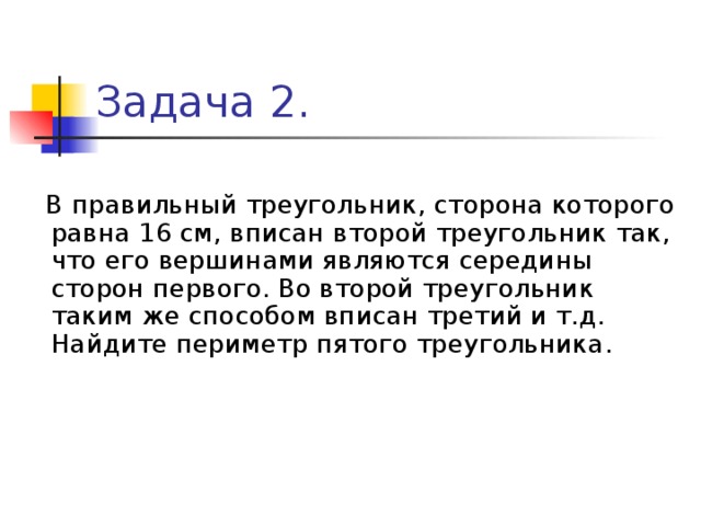 Задача 2.  В правильный треугольник, сторона которого равна 16 см, вписан второй треугольник так, что его вершинами являются середины сторон первого. Во второй треугольник таким же способом вписан третий и т.д. Найдите периметр пятого треугольника. 