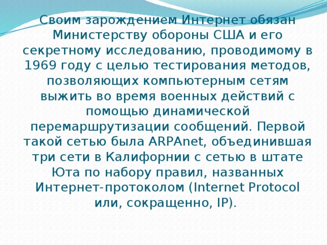Своим зарождением Интернет обязан Министерству обороны США и его секретному исследованию, проводимому в 1969 году с целью тестирования методов, позволяющих компьютерным сетям выжить во время военных действий с помощью динамической перемаршрутизации сообщений. Первой такой сетью была ARPAnet, объединившая три сети в Калифорнии с сетью в штате Юта по набору правил, названных Интернет-протоколом (Internet Protocol или, сокращенно, IP).  