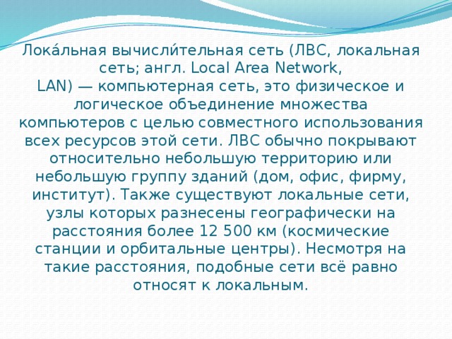 Лока́льная вычисли́тельная сеть (ЛВС, локальная сеть; англ. Local Area Network, LAN) — компьютерная сеть, это физическое и логическое объединение множества компьютеров с целью совместного использования всех ресурсов этой сети. ЛВС обычно покрывают относительно небольшую территорию или небольшую группу зданий (дом, офис, фирму, институт). Также существуют локальные сети, узлы которых разнесены географически на расстояния более 12 500 км (космические станции и орбитальные центры). Несмотря на такие расстояния, подобные сети всё равно относят к локальным. 