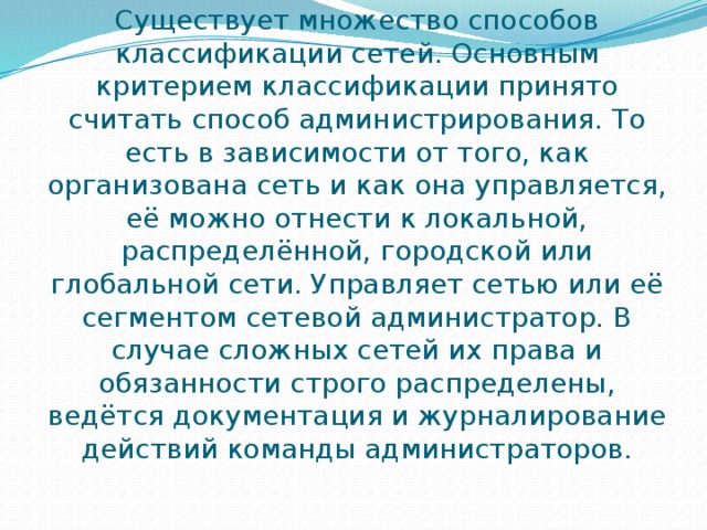 Существует множество способов классификации сетей. Основным критерием классификации принято считать способ администрирования. То есть в зависимости от того, как организована сеть и как она управляется, её можно отнести к локальной, распределённой, городской или глобальной сети. Управляет сетью или её сегментом сетевой администратор. В случае сложных сетей их права и обязанности строго распределены, ведётся документация и журналирование действий команды администраторов. 