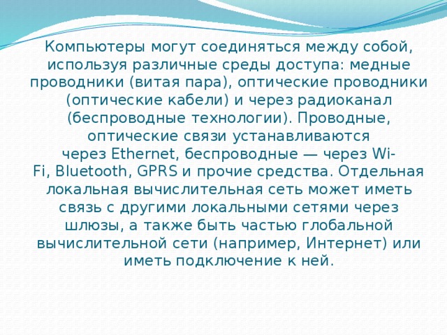 Компьютеры могут соединяться между собой, используя различные среды доступа: медные проводники (витая пара), оптические проводники (оптические кабели) и через радиоканал (беспроводные технологии). Проводные, оптические связи устанавливаются через Ethernet, беспроводные — через Wi-Fi, Bluetooth, GPRS и прочие средства. Отдельная локальная вычислительная сеть может иметь связь с другими локальными сетями через шлюзы, а также быть частью глобальной вычислительной сети (например, Интернет) или иметь подключение к ней. 