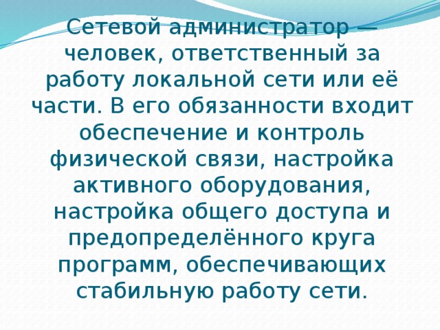 Сетевой администратор — человек, ответственный за работу локальной сети или её части. В его обязанности входит обеспечение и контроль физической связи, настройка активного оборудования, настройка общего доступа и предопределённого круга программ, обеспечивающих стабильную работу сети. 