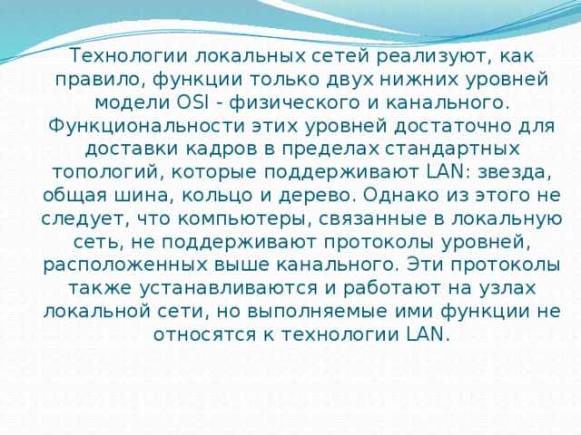 Технологии локальных сетей реализуют, как правило, функции только двух нижних уровней модели OSI - физического и канального. Функциональности этих уровней достаточно для доставки кадров в пределах стандартных топологий, которые поддерживают LAN: звезда, общая шина, кольцо и дерево. Однако из этого не следует, что компьютеры, связанные в локальную сеть, не поддерживают протоколы уровней, расположенных выше канального. Эти протоколы также устанавливаются и работают на узлах локальной сети, но выполняемые ими функции не относятся к технологии LAN. 
