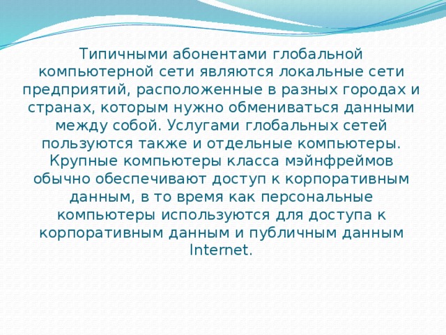 Типичными абонентами глобальной компьютерной сети являются локальные сети предприятий, расположенные в разных городах и странах, которым нужно обмениваться данными между собой. Услугами глобальных сетей пользуются также и отдельные компьютеры. Крупные компьютеры класса мэйнфреймов обычно обеспечивают доступ к корпоративным данным, в то время как персональные компьютеры используются для доступа к корпоративным данным и публичным данным Internet. 