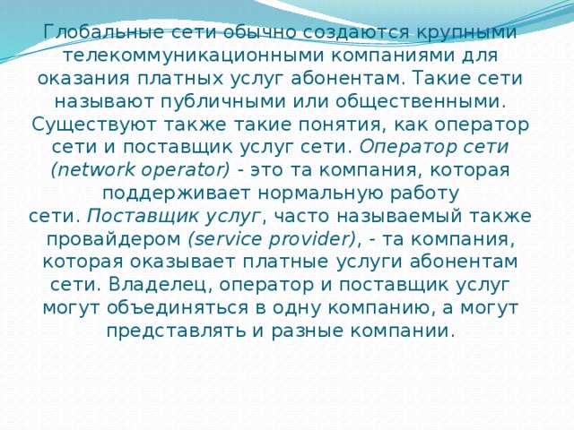 Глобальные сети обычно создаются крупными телекоммуникационными компаниями для оказания платных услуг абонентам. Такие сети называют публичными или общественными. Существуют также такие понятия, как оператор сети и поставщик услуг сети.  Оператор сети (network operator)  - это та компания, которая поддерживает нормальную работу сети.  Поставщик услуг , часто называемый также провайдером  (service provider) , - та компания, которая оказывает платные услуги абонентам сети. Владелец, оператор и поставщик услуг могут объединяться в одну компанию, а могут представлять и разные компании. 