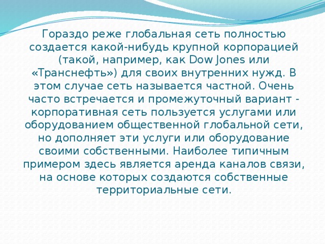 Гораздо реже глобальная сеть полностью создается какой-нибудь крупной корпорацией (такой, например, как Dow Jones или «Транснефть») для своих внутренних нужд. В этом случае сеть называется частной. Очень часто встречается и промежуточный вариант - корпоративная сеть пользуется услугами или оборудованием общественной глобальной сети, но дополняет эти услуги или оборудование своими собственными. Наиболее типичным примером здесь является аренда каналов связи, на основе которых создаются собственные территориальные сети. 