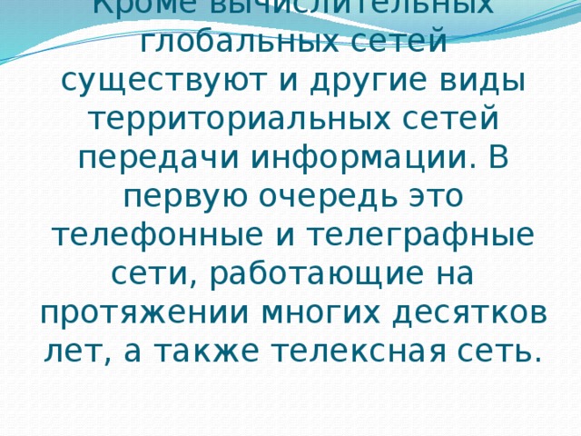 Кроме вычислительных глобальных сетей существуют и другие виды территориальных сетей передачи информации. В первую очередь это телефонные и телеграфные сети, работающие на протяжении многих десятков лет, а также телексная сеть. 
