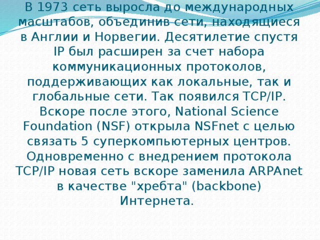 В 1973 сеть выросла до международных масштабов, объединив сети, находящиеся в Англии и Норвегии. Десятилетие спустя IP был расширен за счет набора коммуникационных протоколов, поддерживающих как локальные, так и глобальные сети. Так появился TCP/IP. Вскоре после этого, National Science Foundation (NSF) открыла NSFnet с целью связать 5 суперкомпьютерных центров. Одновременно с внедрением протокола TCP/IP новая сеть вскоре заменила ARPAnet в качестве 