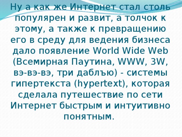 Ну а как же Интернет стал столь популярен и развит, а толчок к этому, а также к превращению его в среду для ведения бизнеса дало появление World Wide Web (Всемирная Паутина, WWW, 3W, вэ-вэ-вэ, три даблъю) - системы гипертекста (hypertext), которая сделала путешествие по сети Интернет быстрым и интуитивно понятным.  