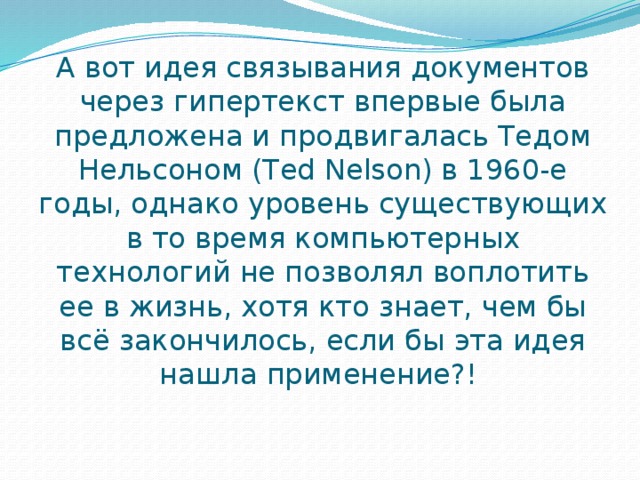 А вот идея связывания документов через гипертекст впервые была предложена и продвигалась Тедом Нельсоном (Ted Nelson) в 1960-е годы, однако уровень существующих в то время компьютерных технологий не позволял воплотить ее в жизнь, хотя кто знает, чем бы всё закончилось, если бы эта идея нашла применение?!  