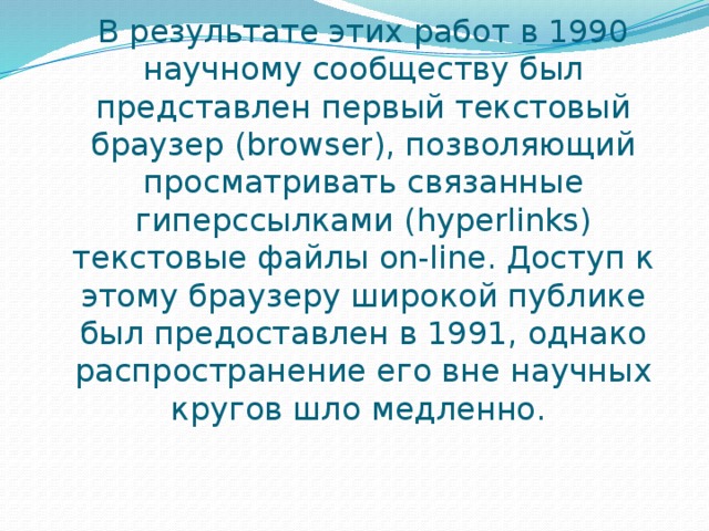 В результате этих работ в 1990 научному сообществу был представлен первый текстовый браузер (browser), позволяющий просматривать связанные гиперссылками (hyperlinks) текстовые файлы on-line. Доступ к этому браузеру широкой публике был предоставлен в 1991, однако распространение его вне научных кругов шло медленно.  