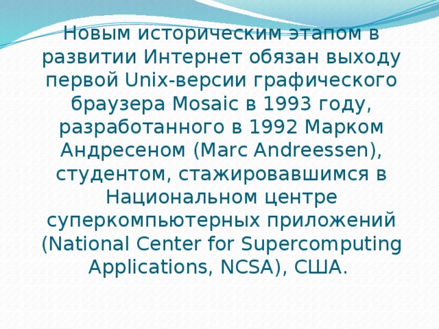 Новым историческим этапом в развитии Интернет обязан выходу первой Unix-версии графического браузера Mosaic в 1993 году, разработанного в 1992 Марком Андресеном (Marc Andreessen), студентом, стажировавшимся в Национальном центре суперкомпьютерных приложений (National Center for Supercomputing Applications, NCSA), США.  