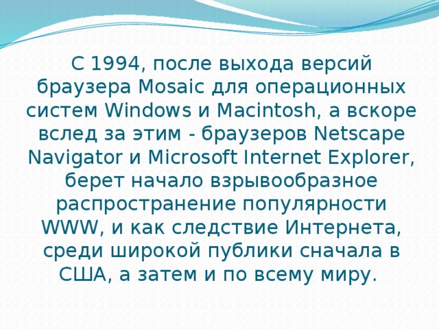 С 1994, после выхода версий браузера Mosaic для операционных систем Windows и Macintosh, а вскоре вслед за этим - браузеров Netscape Navigator и Microsoft Internet Explorer, берет начало взрывообразное распространение популярности WWW, и как следствие Интернета, среди широкой публики сначала в США, а затем и по всему миру.  