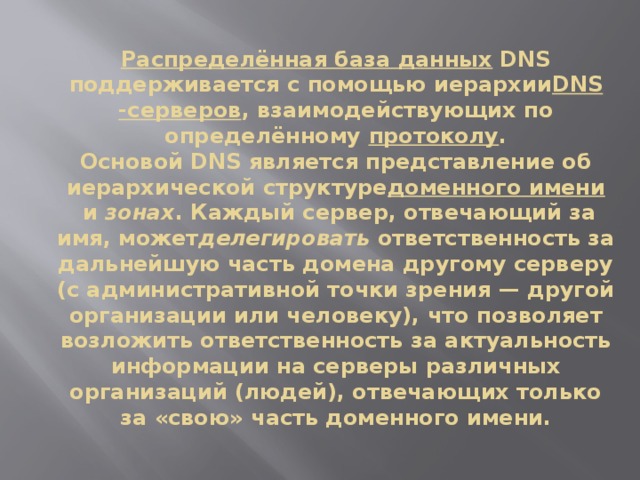 Распределённая база данных  DNS поддерживается с помощью иерархии DNS -серверов , взаимодействующих по определённому  протоколу .  Основой DNS является представление об иерархической структуре доменного имени  и  зонах . Каждый сервер, отвечающий за имя, может делегировать  ответственность за дальнейшую часть домена другому серверу (с административной точки зрения — другой организации или человеку), что позволяет возложить ответственность за актуальность информации на серверы различных организаций (людей), отвечающих только за «свою» часть доменного имени.   