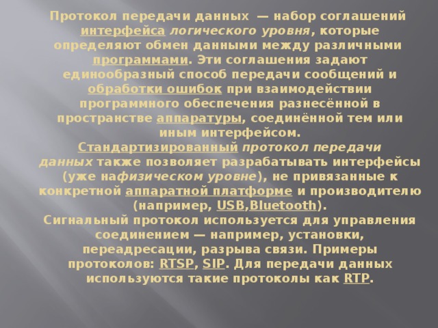 Протокол передачи данных  — набор соглашений  интерфейса   логического уровня , которые определяют обмен данными между различными  программами . Эти соглашения задают единообразный способ передачи сообщений и обработки ошибок  при взаимодействии программного обеспечения разнесённой в пространстве  аппаратуры , соединённой тем или иным интерфейсом.  Стандартизированный   протокол передачи данных  также позволяет разрабатывать интерфейсы (уже на физическом уровне ), не привязанные к конкретной  аппаратной платформе  и производителю (например,  USB , Bluetooth ).  Сигнальный протокол используется для управления соединением — например, установки, переадресации, разрыва связи. Примеры протоколов:  RTSP ,  SIP . Для передачи данных используются такие протоколы как  RTP .   