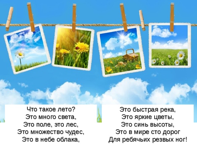 Что такое лето? Это много света, Это поле, это лес, Это множество чудес, Это в небе облака, Это быстрая река, Это яркие цветы, Это синь высоты, Это в мире сто дорог Для ребячьих резвых ног! 