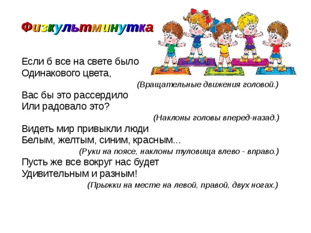 Ф и з к у л ь т м и н у т к а  Если б все на свете было  Одинакового цвета,  (Вращательные движения головой.)  Вас бы это рассердило   Или радовало это?  (Наклоны головы вперед-назад.)  Видеть мир привыкли люди  Белым, желтым, синим, красным...  (Руки на поясе, наклоны туловища влево - вправо.)  Пусть же все вокруг нас будет  Удивительным и разным!  (Прыжки на месте на левой, правой, двух ногах.) 