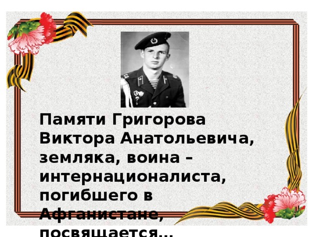 Памяти земляка  воина - афганца Памяти Григорова Виктора Анатольевича, земляка, воина –интернационалиста, погибшего в Афганистане, посвящается… Памяти земляка воина – афганца посвящается…  