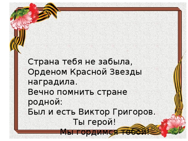 Страна тебя не забыла, Орденом Красной Звезды наградила. Вечно помнить стране родной: Был и есть Виктор Григоров. Ты герой! Мы гордимся тобой! Страна тебя не забыла, Орденом Красной Звезды наградила. Вечно помнить стране родной: Был и есть Виктор Григоров.  Ты герой!  Мы гордимся тобой! 