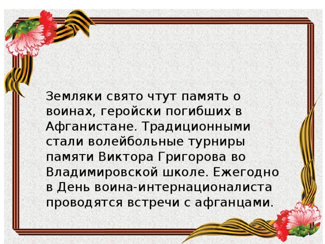 Земляки свято чтут память о воинах, геройски погибших в Афганистане. Традиционными стали волейбольные турниры памяти Виктора Григорова во Владимировской школе. Ежегодно в День воина-интернационалиста проводятся встречи с афганцами. Земляки свято чтут память о воинах, геройски погибших в Афганистане. Традиционными стали волейбольные турниры памяти Виктора Григорова во Владимировской школе. Ежегодно в День воина-интернационалиста проводятся встречи с афганцами. 