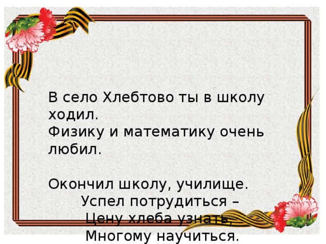         В село Хлебтово ты в школу ходил.  Физику и математику очень любил.     Окончил школу, училище.  Успел потрудиться –  Цену хлеба узнать,  Многому научиться.   В село Хлебтово ты в школу ходил. Физику и математику очень любил.   Окончил школу, училище.  Успел потрудиться –  Цену хлеба узнать,  Многому научиться. 