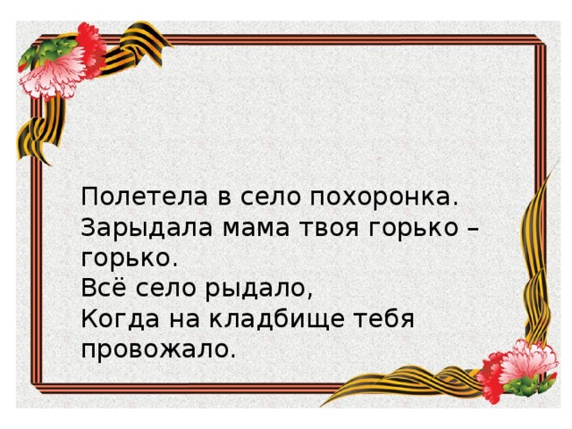 Зарыдала мама твоя горько – горько. Всё село рыдало, Когда на кладбище тебя провожало. Полетела в село похоронка. Полетела в село похоронка. Зарыдала мама твоя горько – горько. Всё село рыдало, Когда на кладбище тебя провожало. 