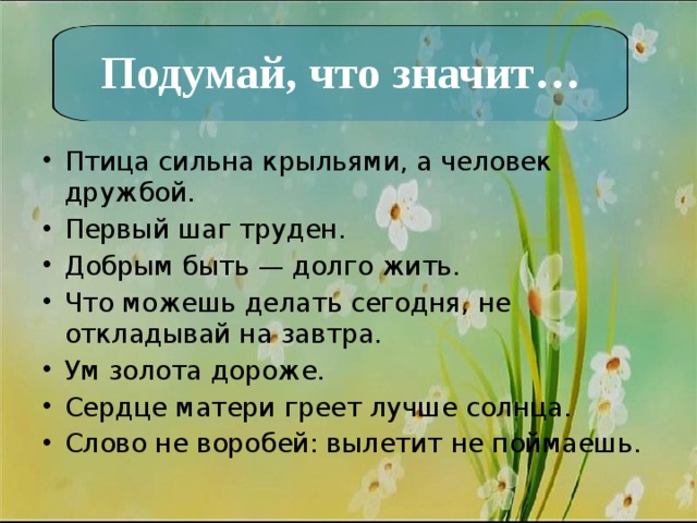 Подумай, что значит… Птица сильна крыльями, а человек дружбой. Первый шаг труден. Добрым быть — долго жить. Что можешь делать сегодня, не откладывай на завтра. Ум золота дороже. Сердце матери греет лучше солнца. Слово не воробей: вылетит не поймаешь. 