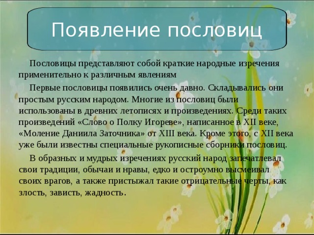 Появление пословиц  Пословицы представляют собой краткие народные изречения применительно к различным явлениям  Первые пословицы появились очень давно. Складывались они простым русским народом. Многие из пословиц были использованы в древних летописях и произведениях. Среди таких произведений «Слово о Полку Игореве», написанное в XII веке, «Моление Даниила Заточника» от XIII века. Кроме этого, с XII века уже были известны специальные рукописные сборники пословиц.  В образных и мудрых изречениях русский народ запечатлевал свои традиции, обычаи и нравы, едко и остроумно высмеивал своих врагов, а также пристыжал такие отрицательные черты, как злость, зависть, жадность . 